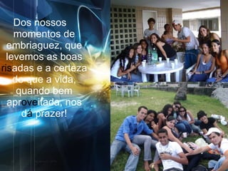 Dos nossos momentos de embriaguez, que levemos as boas  ris adas e a certeza de que a vida, quando bem apr ove itada, nos d á  prazer! 