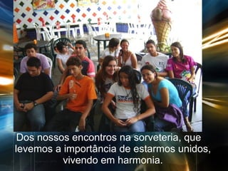 Dos nossos encontros na sorveteria, que levemos a importância de estarmos unidos, vivendo em harmonia. 