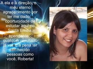 A ela e à direção, o meu eterno agradecimento por ter me dado  a  oportunidade de estudar aqui no Santa Emília. Ind ependente  de  qualquer resultado já val e u a pena ter  con hecido pessoas como você, Roberta! 