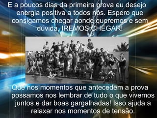 E a poucos dias da primeira prova eu desejo energia positiva a todos nós. Espero que consigamos chegar aonde queremos e sem dúvida, IREMOS CHEGAR! Que nos momentos que antecedem a prova possamos nos lembrar de tudo o que vivemos juntos e dar boas gargalhadas! Isso ajuda a relaxar nos momentos de tensão. 