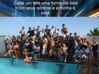 Cada um tem uma forma de lidar com seus sonhos e a minha é esta: 