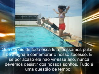 Que depois de toda essa luta, possamos pular de alegria e comemorar o nosso sucesso. E se por acaso ele não vir esse ano, nunca devemos desistir dos nossos sonhos. Tudo é uma questão de tempo!  