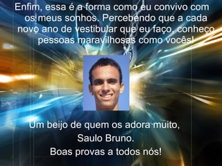 Enfim, essa é a forma como eu convivo com os meus sonhos. Percebendo que a cada novo ano de vestibular que eu faço, conheço pessoas maravilhosas como vocês! Um beijo de quem os adora muito,  Saulo Bruno. Boas provas a todos nós! 