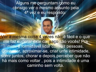 Alguns me perguntam como eu consigo ver o mesmo assunto pela 4ª vez e eu respondo:  Ver a mesma coisa 4   vezes não  é fácil   e o que me faz superar este can saço  são vocês! Pra mim, é formidável lidar com as pessoas. Conhecer, aproximar-se, criar uma intimidade, sorrir juntos, chorar e depois perceber que não há mais como voltar , pois a intimidade é uma caminho sem volta. 