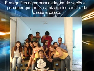 É magnífico olhar para cada um de vocês e perceber que nossa amizade foi construída passo a passo. 
