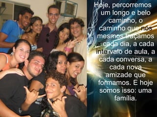 Hoje, percorremos um longo e belo caminho, o caminho que  nós  mesmos traçamos  a  cada dia, a cada  inte rvalo de aula, a cada conversa, a cada nova amizade que formamos. E hoje somos isso: uma família. 