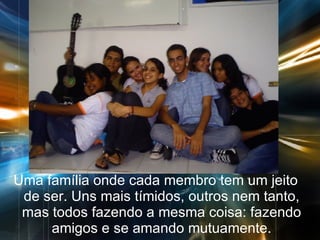 Uma família onde cada membro tem um jeito de ser. Uns mais tímidos, outros nem tanto, mas todos fazendo a mesma coisa: fazendo amigos e se amando mutuamente. 