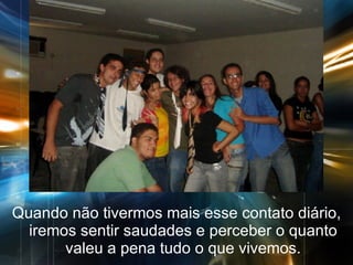 Quando não tivermos mais esse contato diário, iremos sentir saudades e perceber o quanto valeu a pena tudo o que vivemos. 