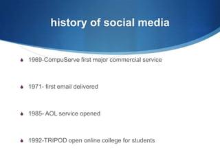 history of social media

S 1969-CompuServe first major commercial service

S 1971- first email delivered

S 1985- AOL service opened

S 1992-TRIPOD open online college for students

 