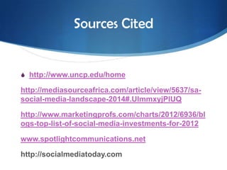 Sources Cited

S http://www.uncp.edu/home

http://mediasourceafrica.com/article/view/5637/sasocial-media-landscape-2014#.UlmmxyjPlUQ
http://www.marketingprofs.com/charts/2012/6936/bl
ogs-top-list-of-social-media-investments-for-2012
www.spotlightcommunications.net
http://socialmediatoday.com

 