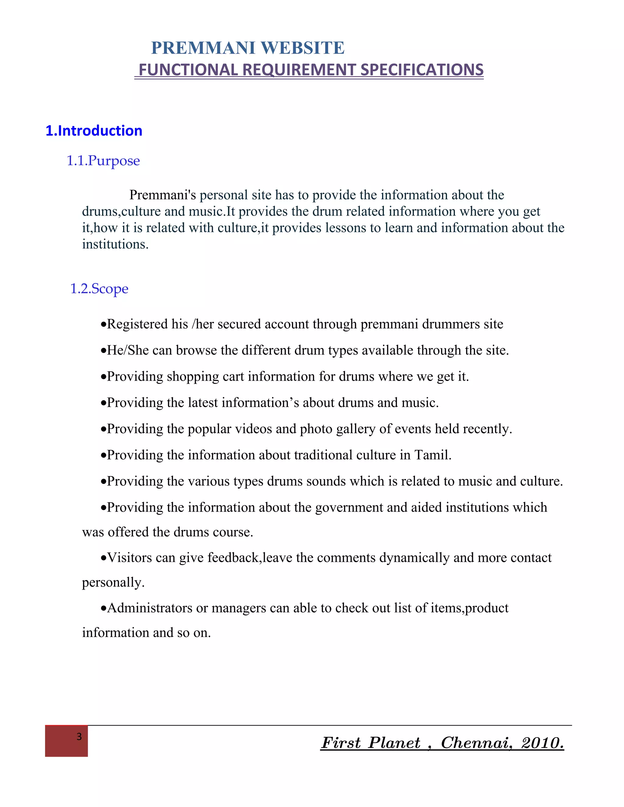 PREMMANI WEBSITE
               FUNCTIONAL REQUIREMENT SPECIFICATIONS


1.Introduction
   1.1.Purpose

               Premmani's personal site has to provide the information about the
     drums,culture and music.It provides the drum related information where you get
     it,how it is related with culture,it provides lessons to learn and information about the
     institutions.


   1.2.Scope

        •Registered his /her secured account through premmani drummers site
        •He/She can browse the different drum types available through the site.
        •Providing shopping cart information for drums where we get it.
        •Providing the latest information’s about drums and music.
        •Providing the popular videos and photo gallery of events held recently.
        •Providing the information about traditional culture in Tamil.
        •Providing the various types drums sounds which is related to music and culture.
        •Providing the information about the government and aided institutions which
     was offered the drums course.
        •Visitors can give feedback,leave the comments dynamically and more contact
     personally.
        •Administrators or managers can able to check out list of items,product
     information and so on.




    3
                                                First Planet , Chennai, 2010.
 