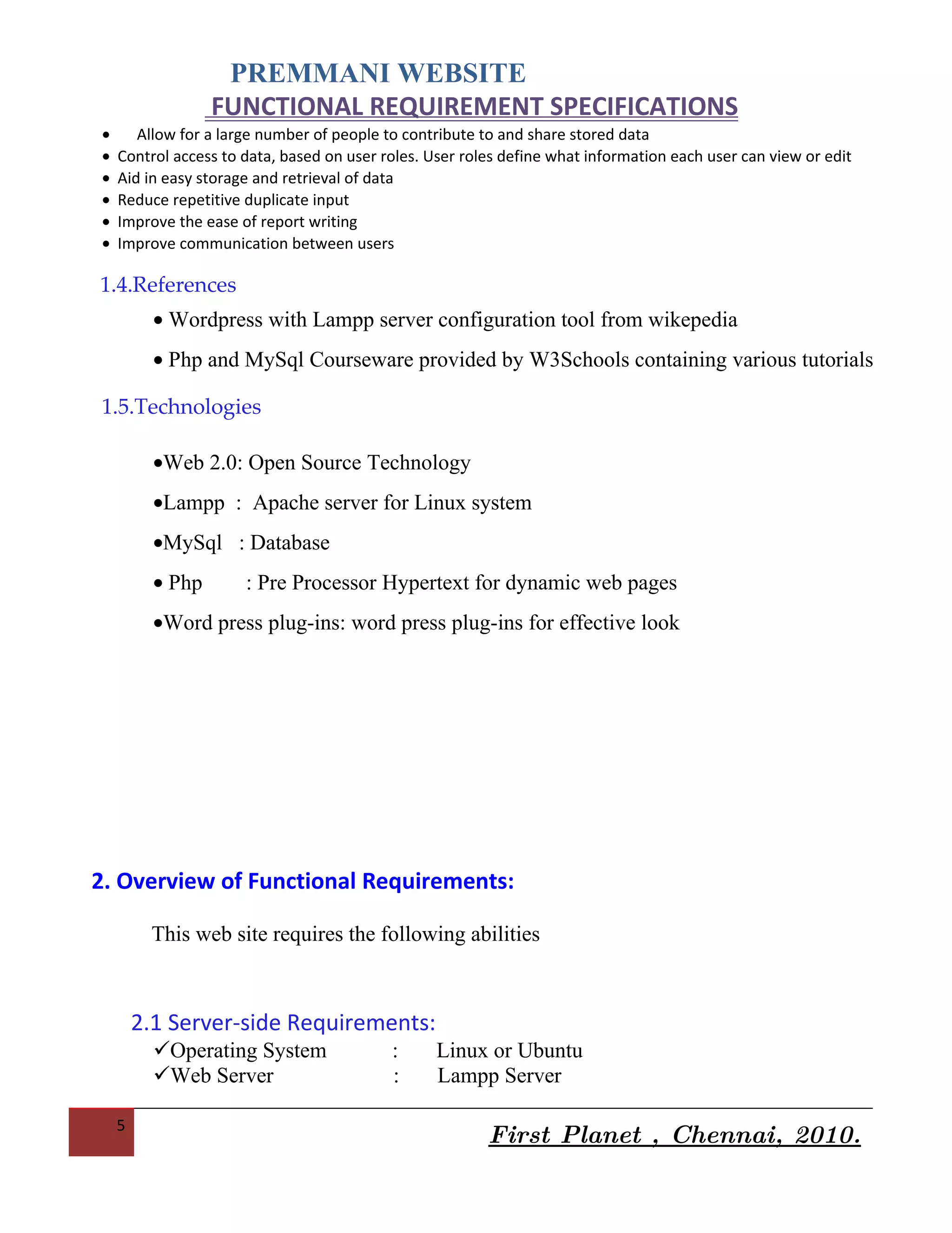 PREMMANI WEBSITE
                  FUNCTIONAL REQUIREMENT SPECIFICATIONS
•      Allow for a large number of people to contribute to and share stored data
•   Control access to data, based on user roles. User roles define what information each user can view or edit
•   Aid in easy storage and retrieval of data
•   Reduce repetitive duplicate input
•   Improve the ease of report writing
•   Improve communication between users

1.4.References
          • Wordpress with Lampp server configuration tool from wikepedia
          • Php and MySql Courseware provided by W3Schools containing various tutorials

1.5.Technologies

          •Web 2.0: Open Source Technology
          •Lampp : Apache server for Linux system
          •MySql : Database
          • Php       : Pre Processor Hypertext for dynamic web pages
          •Word press plug-ins: word press plug-ins for effective look




2. Overview of Functional Requirements:

         This web site requires the following abilities



        2.1 Server-side Requirements:
    5
                                                         First Planet , Chennai, 2010.
 