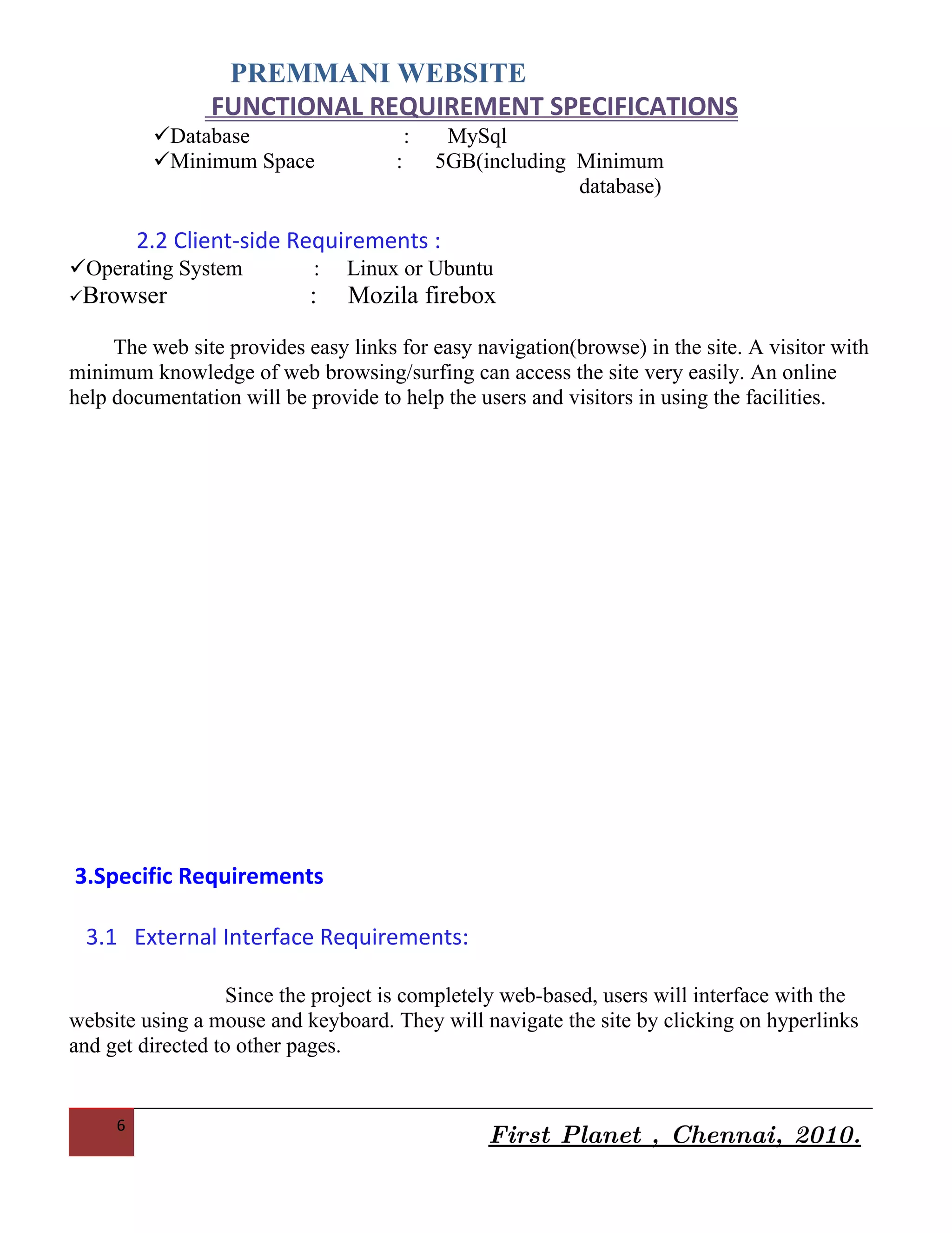 PREMMANI WEBSITE
                FUNCTIONAL REQUIREMENT SPECIFICATIONS
          Operating System          :        Linux or Ubuntu
          Web Server                :        Lampp Server
          Database                       :    MySql
          Minimum Space              :       5GB(including Minimum
                                                             database)

         2.2 Client-side Requirements :
Operating System           :   Linux or Ubuntu
Browser                   :    Mozila firebox

     The web site provides easy links for easy navigation(browse) in the site. A visitor with
minimum knowledge of web browsing/surfing can access the site very easily. An online
help documentation will be provide to help the users and visitors in using the facilities.




3.Specific Requirements

 3.1 External Interface Requirements:


     6
                                                   First Planet , Chennai, 2010.
 