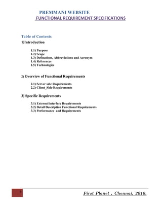PREMMANI WEBSITE
        FUNCTIONAL REQUIREMENT SPECIFICATIONS


Table of Contents
1)Introduction

     1.1) Purpose
     1.2) Scope
     1.3) Definations, Abbreviations and Acronym
     1.4) References
     1.5) Technologies


2) Overview of Functional Requirements

     2.1) Server side Requirements
     2.2) Client_Side Requirements

3) Specific Requirements

     3.1) External interface Requirements
     3.2) Detail Description Functional Requirements
     3.3) Performance and Requirements




2
                                          First Planet , Chennai, 2010.
 