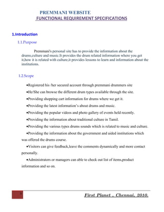 PREMMANI WEBSITE
               FUNCTIONAL REQUIREMENT SPECIFICATIONS


1.Introduction
   1.1.Purpose

               Premmani's personal site has to provide the information about the
     drums,culture and music.It provides the drum related information where you get
     it,how it is related with culture,it provides lessons to learn and information about the
     institutions.


   1.2.Scope

        •Registered his /her secured account through premmani drummers site
        •He/She can browse the different drum types available through the site.
        •Providing shopping cart information for drums where we get it.
        •Providing the latest information’s about drums and music.
        •Providing the popular videos and photo gallery of events held recently.
        •Providing the information about traditional culture in Tamil.
        •Providing the various types drums sounds which is related to music and culture.
        •Providing the information about the government and aided institutions which
     was offered the drums course.
        •Visitors can give feedback,leave the comments dynamically and more contact
     personally.
        •Administrators or managers can able to check out list of items,product
     information and so on.




    3
                                                First Planet , Chennai, 2010.
 