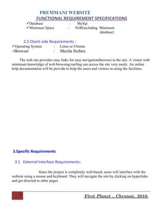 PREMMANI WEBSITE
                FUNCTIONAL REQUIREMENT SPECIFICATIONS
          Operating System          :        Linux or Ubuntu
          Web Server                :        Lampp Server
          Database                       :    MySql
          Minimum Space              :       5GB(including Minimum
                                                             database)

         2.2 Client-side Requirements :
Operating System           :   Linux or Ubuntu
Browser                   :    Mozila firebox

     The web site provides easy links for easy navigation(browse) in the site. A visitor with
minimum knowledge of web browsing/surfing can access the site very easily. An online
help documentation will be provide to help the users and visitors in using the facilities.




3.Specific Requirements

 3.1 External Interface Requirements:


     6
                                                   First Planet , Chennai, 2010.
 