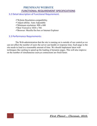 PREMMANI WEBSITE
                FUNCTIONAL REQUIREMENT SPECIFICATIONS
                  Since the project is completely web-based, users will interface with the
website using a mouse and keyboard. They will navigate the site by clicking on hyperlinks
and get directed to other pages.

 3.2 Detail description of Functional Requirement.

         Website Resolution compatibility.
         Adjust-ability: Auto Adjustable
         Minimum resolution: 800 x 600
         Best Viewed in 1024 x 768.
         Browser: Mozilla fire box or Internet Explorer

 3.3 Performance Requirements:

          The Web-administration that the site is running on is outside of our control,so we
can not affect the number of users the server can handle or response time. Each page in the
site needs to load in a reasonable amount of time. We should implement latest web
techniques like caching to speed up the loading of dynamic pages. This will also improve
on the number of simultaneous users,as connections are freed faster.




     7
                                                First Planet , Chennai, 2010.
 