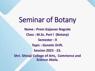 Seminar of Botany
Name : Prem Gajanan Nagrale
Class : M.Sc. Part l (Botany)
Semester : ll
Topic : Genetic Drift.
Session 2022 - 23.
Shri. Shivaji College of Arts, Commerce and
Science Akola.
 