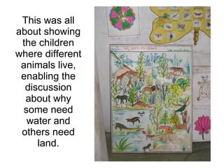 This was all about showing the children where different animals live, enabling the discussion about why some need water and others need land. 