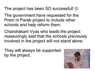The project has been SO successful!   The government have requested for the Prem ni Parab project to include other schools and help reform them. Chandrakant Vyas who leads the project reassuringly said that the schools previously involved in the project will not stand alone.  They will always be supported by the project. 