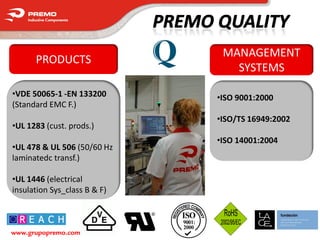 MANAGEMENT
      PRODUCTS
                                 SYSTEMS

•VDE 50065-1 -EN 133200       •ISO 9001:2000
(Standard EMC F.)
                              •ISO/TS 16949:2002
•UL 1283 (cust. prods.)
                              •ISO 14001:2004
•UL 478 & UL 506 (50/60 Hz
laminatedc transf.)

•UL 1446 (electrical
insulation Sys_class B & F)



www.grupopremo.com
 