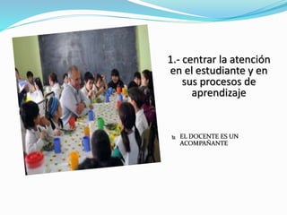 1.- centrar la atención
en el estudiante y en
sus procesos de
aprendizaje
 EL DOCENTE ES UN
ACOMPAÑANTE
 