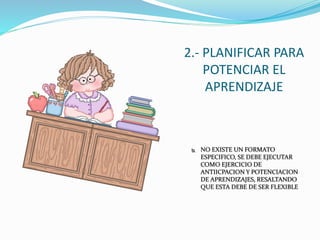 2.- PLANIFICAR PARA
POTENCIAR EL
APRENDIZAJE
 NO EXISTE UN FORMATO
ESPECIFICO, SE DEBE EJECUTAR
COMO EJERCICIO DE
ANTIICPACION Y POTENCIACION
DE APRENDIZAJES, RESALTANDO
QUE ESTA DEBE DE SER FLEXIBLE
 