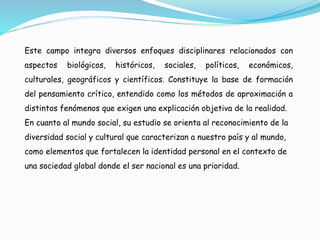 Este campo integra diversos enfoques disciplinares relacionados con
aspectos biológicos, históricos, sociales, políticos, económicos,
culturales, geográficos y científicos. Constituye la base de formación
del pensamiento crítico, entendido como los métodos de aproximación a
distintos fenómenos que exigen una explicación objetiva de la realidad.
En cuanto al mundo social, su estudio se orienta al reconocimiento de la
diversidad social y cultural que caracterizan a nuestro país y al mundo,
como elementos que fortalecen la identidad personal en el contexto de
una sociedad global donde el ser nacional es una prioridad.
 