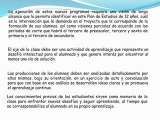 La ejecución de estos nuevos programas requiere una visión de largo
alcance que le permita identificar en este Plan de Estudios de 12 años, cuál
es la intervención que le demanda en el trayecto que le corresponde de la
formación de sus alumnos, así como visiones parciales de acuerdo con los
periodos de corte que habrá al tercero de preescolar, tercero y sexto de
primaria y al tercero de secundaria.
El eje de la clase debe ser una actividad de aprendizaje que represente un
desafío intelectual para el alumnado y que genere interés por encontrar al
menos una vía de solución.
Las producciones de los alumnos deben ser analizadas detalladamente por
ellos mismos, bajo su orientación, en un ejercicio de auto y coevaluación
para que con base en ese análisis se desarrollen ideas claras y se promueva
el aprendizaje continuo.
Los conocimientos previos de los estudiantes sirven como memoria de la
clase para enfrentar nuevos desafíos y seguir aprendiendo, al tiempo que
se corresponsabiliza al alumnado en su propio aprendizaje.
 