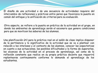 El diseño de una actividad o de una secuencia de actividades requiere del
intercambio de reflexiones y prácticas entre pares que favorezca la puesta en
común del enfoque y la unificación de criterios para su evaluación.
Otro aspecto, se refiere a la puesta en práctica de la actividad en el grupo, en
donde los ambientes de aprendizaje serán el escenario que genere condiciones
para que se movilicen los saberes de los alumnos.
Una planificación útil para la práctica real en el salón de clase implica disponer
de la pertinencia y lo significativo de la actividad que se va a plantear con
relación a los intereses y el contexto de los alumnos, conocer las expectativas
en cuanto a sus actuaciones, las posibles dificultades y la forma de superarlas,
los alcances de la actividad en el proceso de aprendizaje, así como de la
reflexión constante que realice en su propia práctica docente que requerirá
replantearse continuamente conforme lo demande el aprendizaje de los
estudiantes.
 