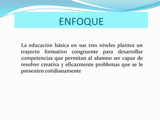 ENFOQUE
La educación básica en sus tres niveles plantea un
trayecto formativo congruente para desarrollar
competencias que permitan al alumno ser capaz de
resolver creativa y eficazmente problemas que se le
presenten cotidianamente
 