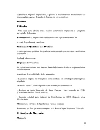 Aplicação Pequenos empréstimos, a pessoas e microempresas. financiamento de
novos negócios, cursos de gestão de finanças em novos negócios.
Recursos
Utilizados
Uma sede com telefone mesa cadeiras computador, impressora e programa
gerenciador de finanças.
Fornecedores A empresa terá como fornecedoras lojas especializadas em
revenda de produtos de escritórios.
Sistemas de Qualidade dos Produtos
A maior prova da qualidade dos produtos será constatada pelo retorno e a assiduidade
dos clientes –
feedback a longo prazo.
Registros Necessários
Os registros necessários para abertura do estabelecimento ficarão na responsabilidade
de uma empresa
terceirizada de contabilidade. Serão necessários:
- Registro da empresa e a definição da forma jurídica a ser adotada para exploração da
atividade;
- Consulta à Junta Comercial para solicitar a liberação da razão social;
- Registro na Junta Comercial de Santa Catarina para obtenção do CNPJ
(CadastroNacional da Pessoa Jurídica);
- Inscrição estadual para Cadastro de Contribuintes do ICMS (Imposto sobre
Circulação de
Mercadorias e Serviços) da Secretaria da Fazenda Estadual;
Ressalta-se, por fim, que a empresa optará pelo Sistema Super Simples de Tributação.
2. Análise de Mercado:
Mercado
10
 
