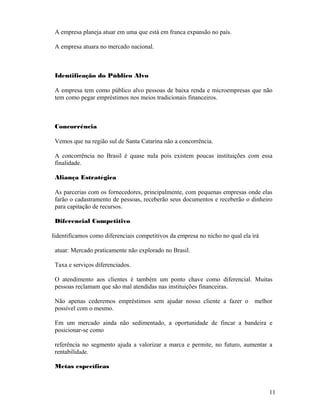 A empresa planeja atuar em uma que está em franca expansão no país.
A empresa atuara no mercado nacional.
Identificação do Público Alvo
A empresa tem como público alvo pessoas de baixa renda e microempresas que não
tem como pegar empréstimos nos meios tradicionais financeiros.
Concorrência
Vemos que na região sul de Santa Catarina não a concorrência.
A concorrência no Brasil é quase nula pois existem poucas instituições com essa
finalidade.
Aliança Estratégica
As parcerias com os fornecedores, principalmente, com pequenas empresas onde elas
farão o cadastramento de pessoas, receberão seus documentos e receberão o dinheiro
para capitação de recursos.
Diferencial Competitivo
Iidentificamos como diferenciais competitivos da empresa no nicho no qual ela irá
atuar: Mercado praticamente não explorado no Brasil.
Taxa e serviços diferenciados.
O atendimento aos clientes é também um ponto chave como diferencial. Muitas
pessoas reclamam que são mal atendidas nas instituições financeiras.
Não apenas cederemos empréstimos sem ajudar nosso cliente a fazer o melhor
possível com o mesmo.
Em um mercado ainda não sedimentado, a oportunidade de fincar a bandeira e
posicionar-se como
referência no segmento ajuda a valorizar a marca e permite, no futuro, aumentar a
rentabilidade.
Metas específicas
11
 