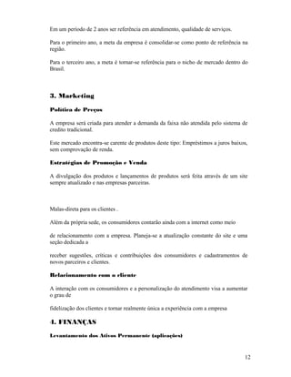Em um período de 2 anos ser referência em atendimento, qualidade de serviços.
Para o primeiro ano, a meta da empresa é consolidar-se como ponto de referência na
região.
Para o terceiro ano, a meta é tornar-se referência para o nicho de mercado dentro do
Brasil.
3. Marketing
Política de Preços
A empresa será criada para atender a demanda da faixa não atendida pelo sistema de
credito tradicional.
Este mercado encontra-se carente de produtos deste tipo: Empréstimos a juros baixos,
sem comprovação de renda.
Estratégias de Promoção e Venda
A divulgação dos produtos e lançamentos de produtos será feita através de um site
sempre atualizado e nas empresas parceiras.
Malas-direta para os clientes .
Além da própria sede, os consumidores contarão ainda com a internet como meio
de relacionamento com a empresa. Planeja-se a atualização constante do site e uma
seção dedicada a
receber sugestões, críticas e contribuições dos consumidores e cadastramentos de
novos parceiros e clientes.
Relacionamento com o cliente
A interação com os consumidores e a personalização do atendimento visa a aumentar
o grau de
fidelização dos clientes e tornar realmente única a experiência com a empresa
4. FINANÇAS
Levantamento dos Ativos Permanente (aplicações)
12
 