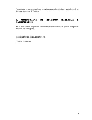 Proprietários: compra de produtos, negociações com fornecedores, controle de fluxo
de caixa, supervisão de finanças.
.
7. ADMISTRAÇÃO DE RECURSOS MATERIAIS E
PATRIMONIAIS
por se tratar de uma empresa de finanças não trabalharemos com grandes estoques de
produtos, tais como papel.
REFERÊNCIA BIBLIGRÁFICA
Pesquisa de mercado
16
 
