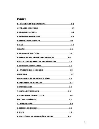 ÍNDICE
1 . DESCRIÇÃO DA EMPRESA 0 7
S U M ÁRIO EXECUTIVO 0 7
D ADOS DA EMPRESA 0 8
D ADOS DOS DIRIGENTES 0 8
D EFINIÇÃO DO NEGÓCIO 0 9
V ISÃO 1 0
M ISSÃO 1 0
P RODUTOS E SERVIÇOS: 1 0
D ESCRIÇÃO DOS PRODUTOS E SERVIÇOS 1 0
S ISTEMAS DE QUALIDADE DOS PRODUTOS 1 1
R EGISTROS NECESSÁRIOS 1 1
2 . ANÁLISE DE MERCADO 1 2
M ERCADO 1 2
I DENTIFICAÇÃO DO PÚBLICO ALVO 1 2
T ENDÊNCIAS DE MERCADO 1 4
C ONCORRÊNCIA 1 5
A LIANÇA ESTRATÉGICA 1 6
D IFERENCIAL COMPETITIVO 1 6
M ETAS ESPECÍFICAS 1 7
3 . MARKETING 1 8
P OLÍTICA DE PREÇOS 1 8
P RAÇA 1 8
E STRATÉGIAS DE PROMOÇÃO E VENDA 1 9
5
 