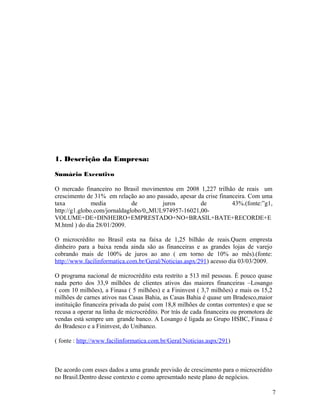 1. Descrição da Empresa:
Sumário Executivo
O mercado financeiro no Brasil movimentou em 2008 1,227 trilhão de reais um
crescimento de 31% em relação ao ano passado, apesar da crise financeira. Com uma
taxa media de juros de 43%.(fonte:”g1,
http://g1.globo.com/jornaldaglobo/0,,MUL974957-16021,00-
VOLUME+DE+DINHEIRO+EMPRESTADO+NO+BRASIL+BATE+RECORDE+E
M.html ) do dia 28/01/2009.
O microcrédito no Brasil esta na faixa de 1,25 bilhão de reais.Quem empresta
dinheiro para a baixa renda ainda são as financeiras e as grandes lojas de varejo
cobrando mais de 100% de juros ao ano ( em torno de 10% ao mês).(fonte:
http://www.facilinformatica.com.br/Geral/Noticias.aspx/291) acesso dia 03/03/2009.
O programa nacional de microcrédito esta restrito a 513 mil pessoas. É pouco quase
nada perto dos 33,9 milhões de clientes ativos das maiores financeiras –Losango
( com 10 milhões), a Finasa ( 5 milhões) e a Fininvest ( 3,7 milhões) e mais os 15,2
milhões de carnes ativos nas Casas Bahia, as Casas Bahia é quase um Bradesco,maior
instituição financeira privada do país( com 18,8 milhões de contas correntes) e que se
recusa a operar na linha de microcrédito. Por trás de cada financeira ou promotora de
vendas está sempre um grande banco. A Losango é ligada ao Grupo HSBC, Finasa é
do Bradesco e a Fininvest, do Unibanco.
( fonte : http://www.facilinformatica.com.br/Geral/Noticias.aspx/291)
De acordo com esses dados a uma grande previsão de crescimento para o microcrédito
no Brasil.Dentro desse contexto e como apresentado neste plano de negócios.
7
 
