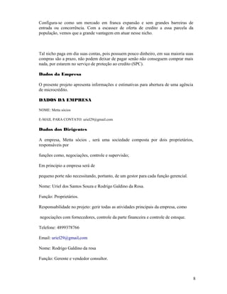 Configura-se como um mercado em franca expansão e sem grandes barreiras de
entrada ou concorrência. Com a escassez de oferta de credito a essa parcela da
população, vemos que a grande vantagem em atuar nesse nicho.
Tal nicho paga em dia suas contas, pois possuem pouco dinheiro, em sua maioria suas
compras são a prazo, não podem deixar de pagar senão não conseguem comprar mais
nada, por estarem no serviço de proteção ao credito (SPC).
Dados da Empresa
O presente projeto apresenta informações e estimativas para abertura de uma agência
de microcrédito.
DADOS DA EMPRESA
NOME: Metta sócios
E-MAIL PARA CONTATO: uriel29@gmail.com
Dados dos Dirigentes
A empresa, Metta sócios , será uma sociedade composta por dois proprietários,
responsáveis por
funções como, negociações, controle e supervisão;
Em principio a empresa será de
pequeno porte não necessitando, portanto, de um gestor para cada função gerencial.
Nome: Uriel dos Santos Souza e Rodrigo Galdino da Rosa.
Função: Proprietários.
Responsabilidade no projeto: gerir todas as atividades principais da empresa, como
negociações com fornecedores, controle da parte financeira e controle de estoque.
Telefone: 4899378766
Email: uriel29@gmail,com
Nome: Rodrigo Galdino da rosa
Função: Gerente e vendedor consultor.
8
 