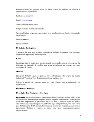Responsabilidade no projeto: atuar de forma eficaz no cadastro de clientes e
supervisionar o atendimento.
Telefone: xx-xxxx-xxx
Email: xxxx-xxx-xxx
Nome: uriel dos santos Souza
Função: Gerente e vendedor consultor.
Responsabilidade no projeto: responsável pelo atendimento aos clientes e orientação
nas compras.
Telefone:xxxxxx
Email: xxxxxxx
Definição do Negócio
A empresa irá atuar com serviços capitação de dinheiro de pessoas e/ou empresas,
empréstimos a pessoas e microempresas.
Visão
Em um período de cinco anos ser reconhecida no mercado como a empresa que faz
diferença no mercado de credito, que ajuda socialmente as pessoas que mais
necessitam de credito.
Missão
Emprestar dinheiro a pessoas que não são contempladas pelo sistema de credito
tradicional.Vender serviços de gerenciamento de negócios etc.
Utilizar o capital de embolso dado por cada cliente para transformá-lo em
empréstimos.
Produtos e Serviços:
Descrição dos Produtos e Serviços
Descrição O cliente se inscreve da um aporte financeiro de no mínimo 30 R$. Após
isso ele poderá emprestar uma pequena quantia. Pagando essa quantia o cliente poderá
fazer outro empréstimo, os juros serão de 4% ao mês. O dinheiro o qual ele deixou
será emprestado para outras pessoas, onde será pago uma parcela de juros fixos sobre
esse dinheiro cerca de 1% ao mês. Empresa que queiram ser parceiras, podem apenas
depositarem dinheiro e receber os juros, e/ou fazer cadastramentos,receber
pagamentos,etc.
9
 