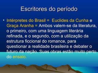 Escritores do períodoEscritores do período
• Intérpretes do Brasil = Euclides da Cunha e
Graça Aranha = Ambos valem-se da literatura,
o primeiro, com uma linguagem literária
refinada, e o segundo, com a utilização da
estrutura ficcional do romance, para
questionar a realidade brasileira e debater o
futuro da nação. Suas obras estão muito perto
do ensaio.
 