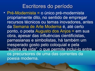 Escritores do períodoEscritores do período
• Pré-Modernista = o único pré-modernista
propriamente dito, no sentido de empregar
recursos técnicos ou temas inovadores, antes
da Semana de Arte Moderna é, até certo
ponto, o poeta Augusto dos Anjos = em sua
obra, apesar das influências cientificistas,
parnasianas e simbolistas, há também um
inesperado gosto pelo coloquial e pela
“sujeira da vida”, o que permite incluí-lo entre
os precursores de uma das correntes da
poesia moderna.
 