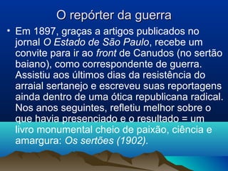 O repórter da guerraO repórter da guerra
• Em 1897, graças a artigos publicados no
jornal O Estado de São Paulo, recebe um
convite para ir ao front de Canudos (no sertão
baiano), como correspondente de guerra.
Assistiu aos últimos dias da resistência do
arraial sertanejo e escreveu suas reportagens
ainda dentro de uma ótica republicana radical.
Nos anos seguintes, refletiu melhor sobre o
que havia presenciado e o resultado = um
livro monumental cheio de paixão, ciência e
amargura: Os sertões (1902).
 