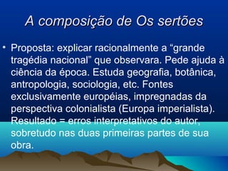 A composição de Os sertõesA composição de Os sertões
• Proposta: explicar racionalmente a “grande
tragédia nacional” que observara. Pede ajuda à
ciência da época. Estuda geografia, botânica,
antropologia, sociologia, etc. Fontes
exclusivamente européias, impregnadas da
perspectiva colonialista (Europa imperialista).
Resultado = erros interpretativos do autor,
sobretudo nas duas primeiras partes de sua
obra.
 