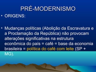 PRÉ-MODERNISMOPRÉ-MODERNISMO
• ORIGENS:
• Mudanças políticas (Abolição da Escravatura e
a Proclamação da República) não provocam
alterações significativas na estrutura
econômica do país = café = base da economia
brasileira = política do café com leite (SP +
MG).
 