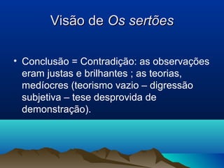 Visão deVisão de Os sertõesOs sertões
• Conclusão = Contradição: as observações
eram justas e brilhantes ; as teorias,
medíocres (teorismo vazio – digressão
subjetiva – tese desprovida de
demonstração).
 