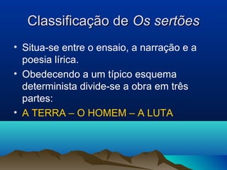Classificação deClassificação de Os sertõesOs sertões
• Situa-se entre o ensaio, a narração e a
poesia lírica.
• Obedecendo a um típico esquema
determinista divide-se a obra em três
partes:
• A TERRA – O HOMEM – A LUTA
 