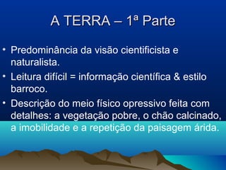 A TERRA – 1ª ParteA TERRA – 1ª Parte
• Predominância da visão cientificista e
naturalista.
• Leitura difícil = informação científica & estilo
barroco.
• Descrição do meio físico opressivo feita com
detalhes: a vegetação pobre, o chão calcinado,
a imobilidade e a repetição da paisagem árida.
 