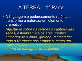 A TERRA – 1ª ParteA TERRA – 1ª Parte
• A linguagem é poderosamente retórica e
transforma a natureza em elemento
dramático:
• “Ajusta-se sobre os sertões o cautério das
secas; esterilizam-se os ares urentes,
empedra-se o chão, gretado, recrestado;
ruge o Nordeste nos ermos; e, como um
cilício dilacerador, a caatinga estende sobre
a terra as ramagens de espinhos...”
 