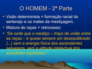 O HOMEM - 2ª ParteO HOMEM - 2ª Parte
• Visão determinista = formação racial do
sertanejo e os males da mestiçagem.
• Mistura de raças = retrocesso:
• “De sorte que o mestiço – traço de união entre
as raças – é quase sempre um desequilibrado
(...) sem a energia física dos ascendentes
selvagens, sem a altitude intelectual dos
ancestrais superiores.”
 