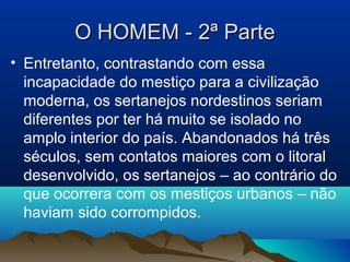 O HOMEM - 2ª ParteO HOMEM - 2ª Parte
• Entretanto, contrastando com essa
incapacidade do mestiço para a civilização
moderna, os sertanejos nordestinos seriam
diferentes por ter há muito se isolado no
amplo interior do país. Abandonados há três
séculos, sem contatos maiores com o litoral
desenvolvido, os sertanejos – ao contrário do
que ocorrera com os mestiços urbanos – não
haviam sido corrompidos.
 
